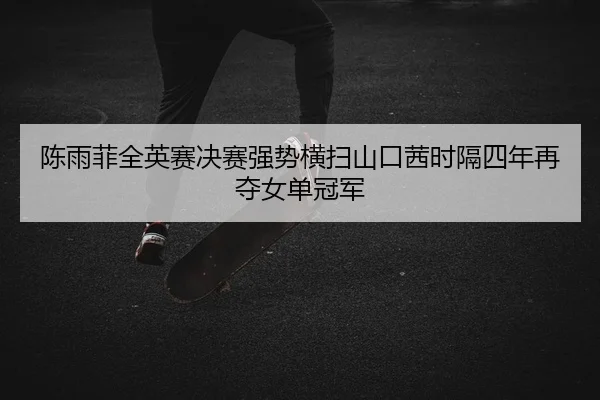 陈雨菲全英赛决赛强势横扫山口茜时隔四年再夺女单冠军